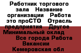 Работник торгового зала › Название организации ­ Работа-это проСТО › Отрасль предприятия ­ Другое › Минимальный оклад ­ 22 700 - Все города Работа » Вакансии   . Кемеровская обл.,Прокопьевск г.